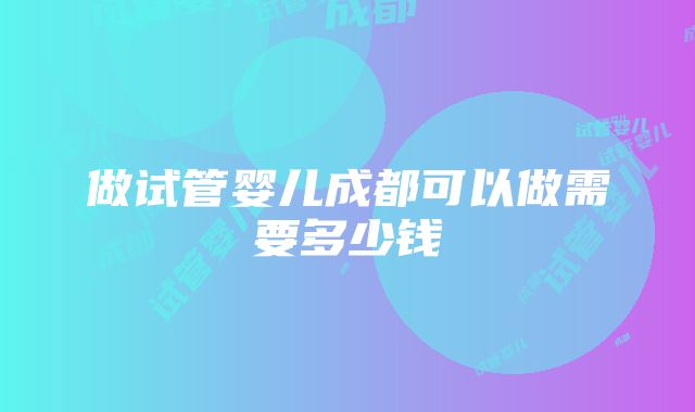 做试管婴儿成都可以做需要多少钱