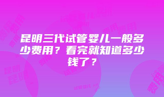 昆明三代试管婴儿一般多少费用？看完就知道多少钱了？