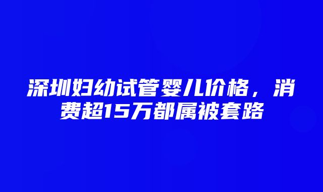 深圳妇幼试管婴儿价格，消费超15万都属被套路