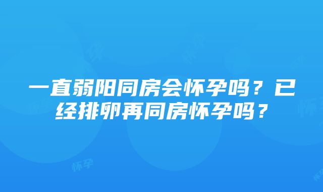 一直弱阳同房会怀孕吗？已经排卵再同房怀孕吗？