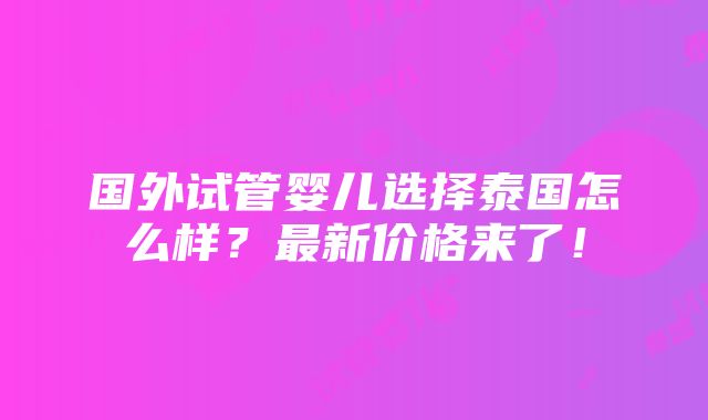 国外试管婴儿选择泰国怎么样？最新价格来了！