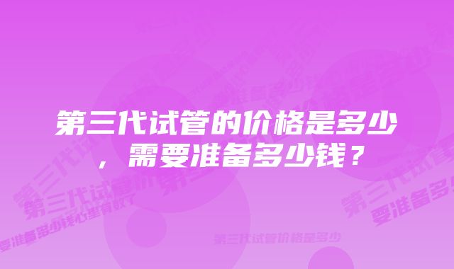 第三代试管的价格是多少，需要准备多少钱？