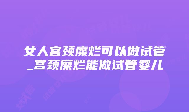 女人宫颈糜烂可以做试管_宫颈糜烂能做试管婴儿