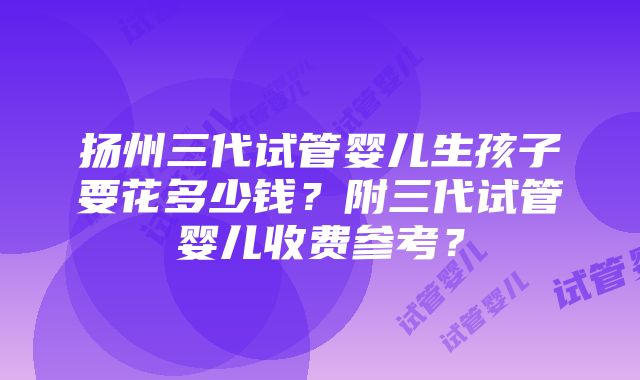 扬州三代试管婴儿生孩子要花多少钱？附三代试管婴儿收费参考？