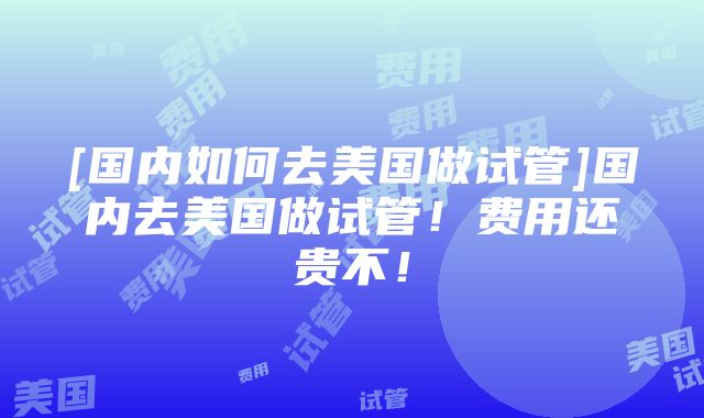 [国内如何去美国做试管]国内去美国做试管！费用还贵不！