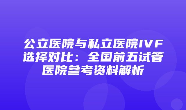 公立医院与私立医院IVF选择对比：全国前五试管医院参考资料解析