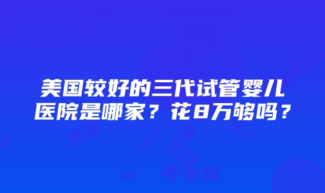 美国较好的三代试管婴儿医院是哪家？花8万够吗？