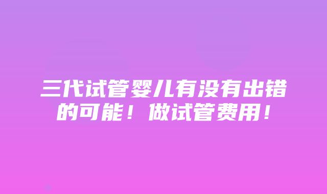 三代试管婴儿有没有出错的可能！做试管费用！