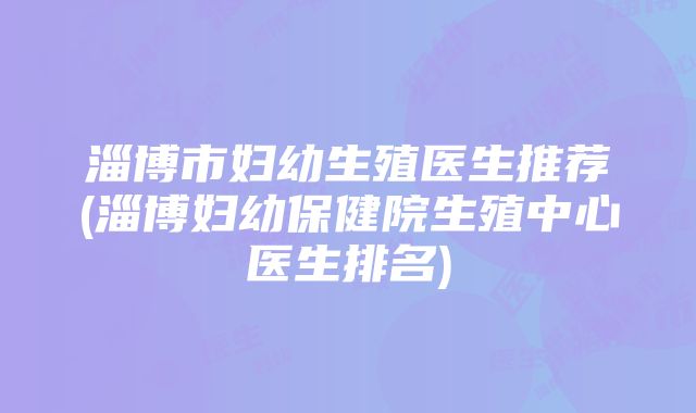 淄博市妇幼生殖医生推荐(淄博妇幼保健院生殖中心医生排名)