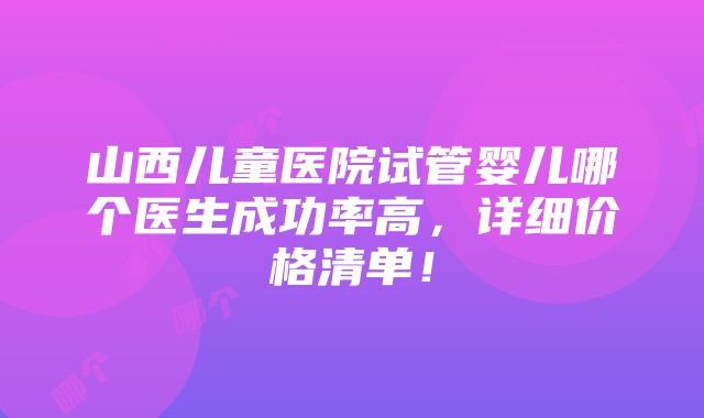 山西儿童医院试管婴儿哪个医生成功率高，详细价格清单！