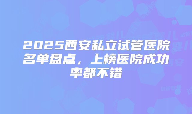 2025西安私立试管医院名单盘点，上榜医院成功率都不错