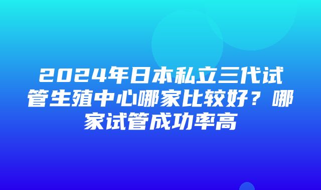 2024年日本私立三代试管生殖中心哪家比较好？哪家试管成功率高