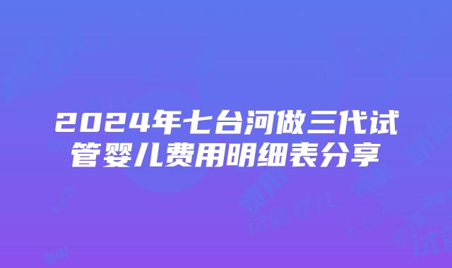 2024年七台河做三代试管婴儿费用明细表分享