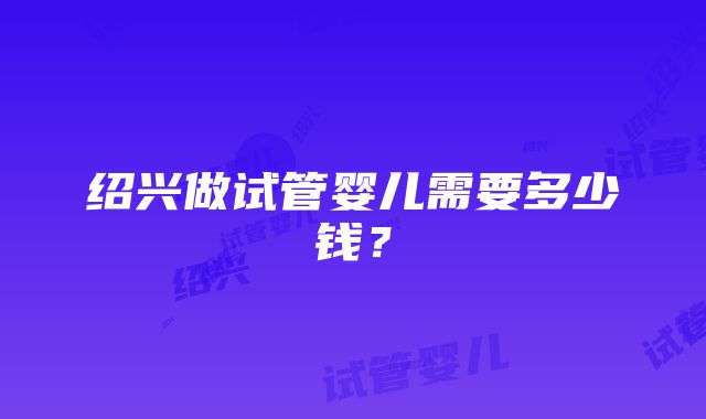 绍兴做试管婴儿需要多少钱？