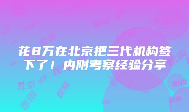 花8万在北京把三代机构签下了！内附考察经验分享