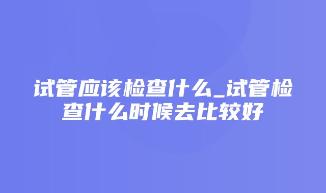 试管应该检查什么_试管检查什么时候去比较好