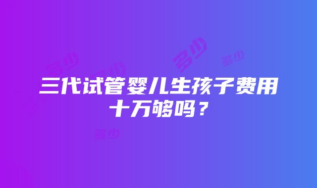 三代试管婴儿生孩子费用十万够吗？