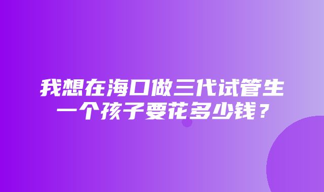 我想在海口做三代试管生一个孩子要花多少钱？