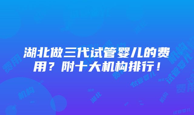 湖北做三代试管婴儿的费用？附十大机构排行！