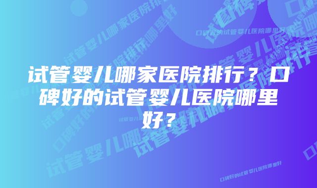 试管婴儿哪家医院排行？口碑好的试管婴儿医院哪里好？