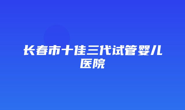 长春市十佳三代试管婴儿医院