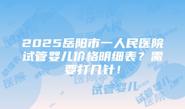 2025岳阳市一人民医院试管婴儿价格明细表？需要打几针！