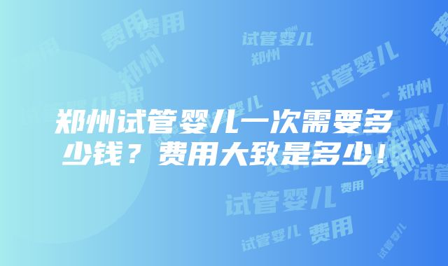 郑州试管婴儿一次需要多少钱？费用大致是多少！