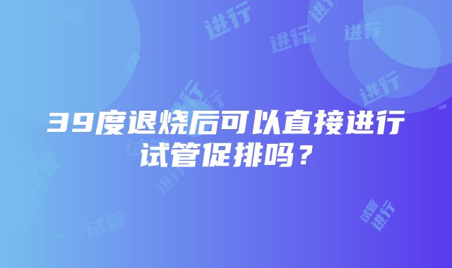 39度退烧后可以直接进行试管促排吗？