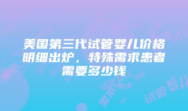 美国第三代试管婴儿价格明细出炉，特殊需求患者需要多少钱