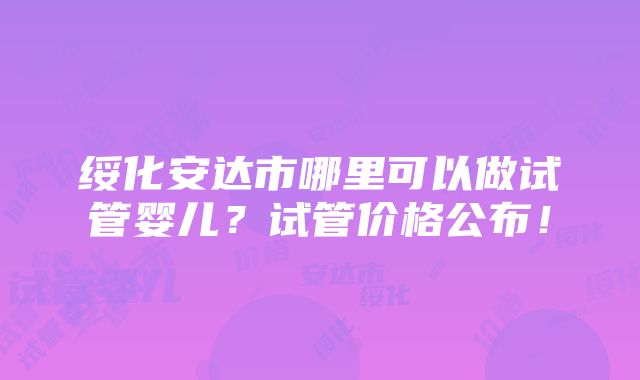 绥化安达市哪里可以做试管婴儿？试管价格公布！