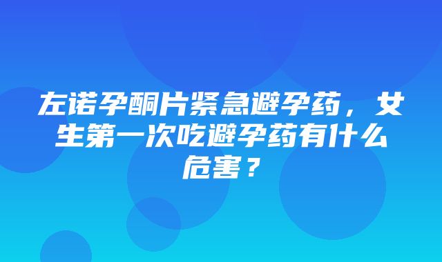 左诺孕酮片紧急避孕药，女生第一次吃避孕药有什么危害？