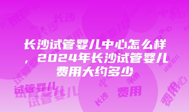 长沙试管婴儿中心怎么样，2024年长沙试管婴儿费用大约多少