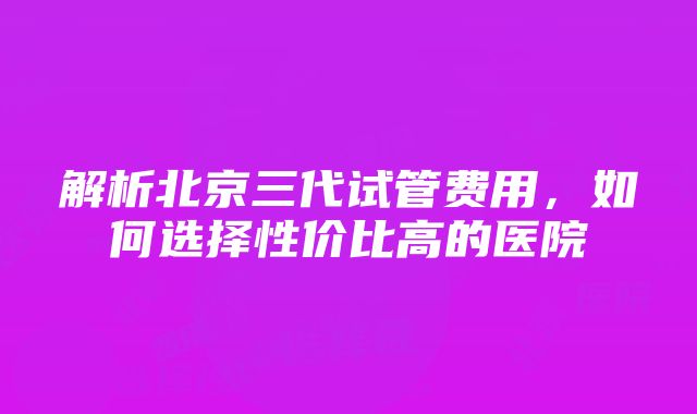 解析北京三代试管费用，如何选择性价比高的医院