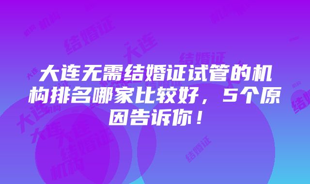 大连无需结婚证试管的机构排名哪家比较好，5个原因告诉你！