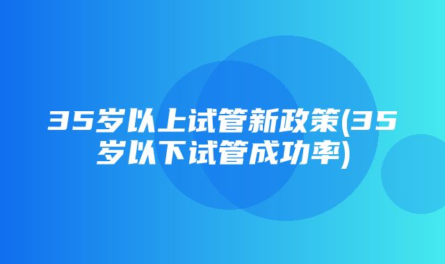 35岁以上试管新政策(35岁以下试管成功率)