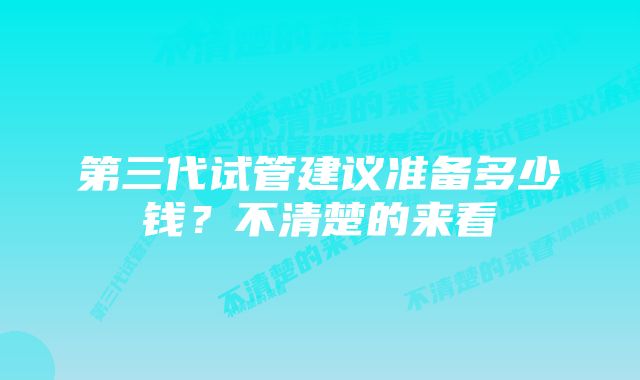 第三代试管建议准备多少钱？不清楚的来看