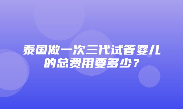 泰国做一次三代试管婴儿的总费用要多少？