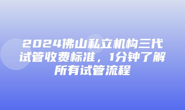 2024佛山私立机构三代试管收费标准，1分钟了解所有试管流程