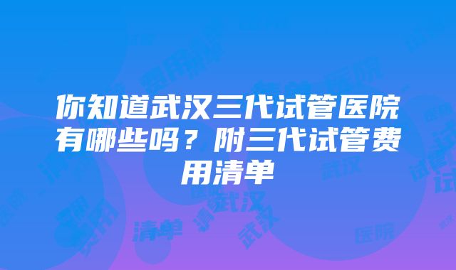 你知道武汉三代试管医院有哪些吗？附三代试管费用清单