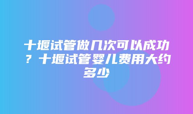 十堰试管做几次可以成功？十堰试管婴儿费用大约多少