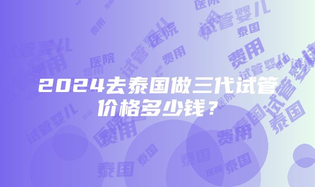 2024去泰国做三代试管价格多少钱？