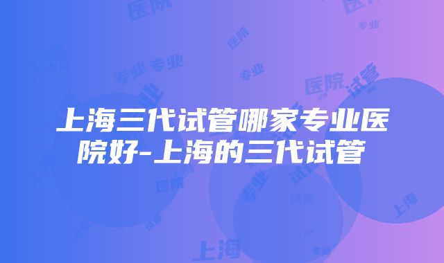 上海三代试管哪家专业医院好-上海的三代试管