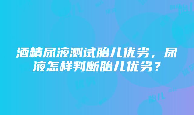 酒精尿液测试胎儿优劣，尿液怎样判断胎儿优劣？