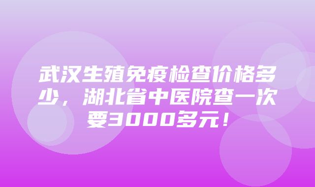 武汉生殖免疫检查价格多少，湖北省中医院查一次要3000多元！