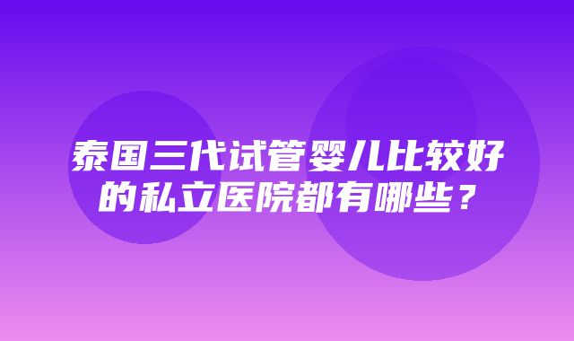 泰国三代试管婴儿比较好的私立医院都有哪些？