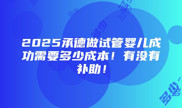 2025承德做试管婴儿成功需要多少成本！有没有补助！