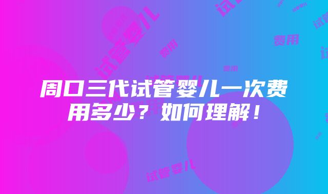 周口三代试管婴儿一次费用多少？如何理解！