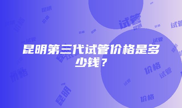 昆明第三代试管价格是多少钱？