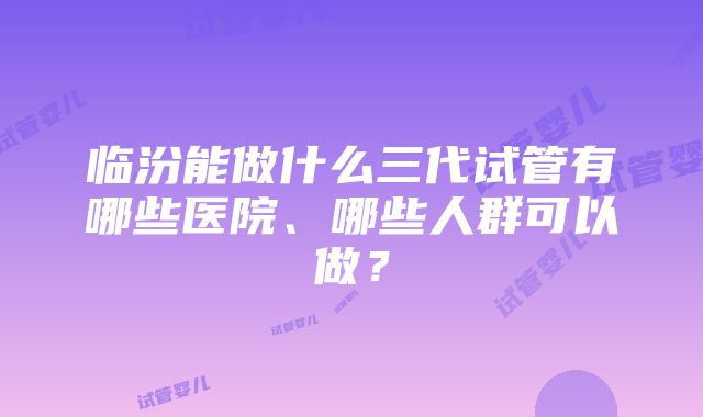 临汾能做什么三代试管有哪些医院、哪些人群可以做？