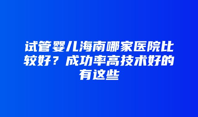 试管婴儿海南哪家医院比较好？成功率高技术好的有这些